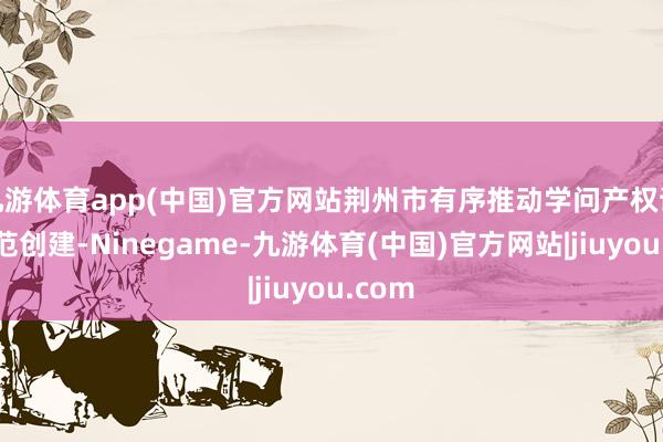 九游体育app(中国)官方网站荆州市有序推动学问产权试点示范创建-Ninegame-九游体育(中国)官方网站|jiuyou.com