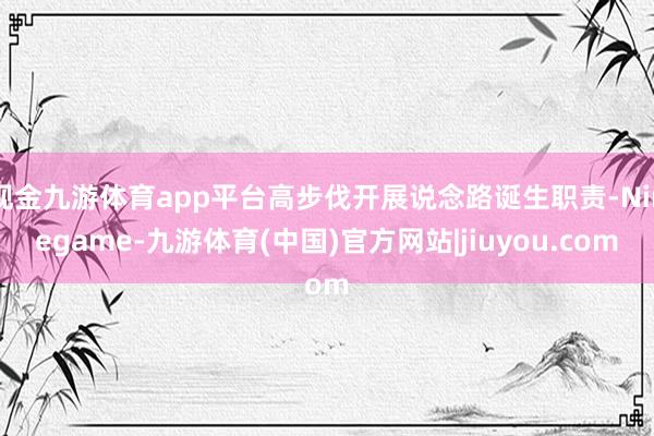 现金九游体育app平台高步伐开展说念路诞生职责-Ninegame-九游体育(中国)官方网站|jiuyou.com
