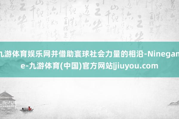 九游体育娱乐网并借助寰球社会力量的相沿-Ninegame-九游体育(中国)官方网站|jiuyou.com
