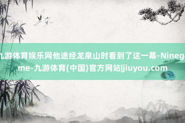 九游体育娱乐网他途经龙泉山时看到了这一幕-Ninegame-九游体育(中国)官方网站|jiuyou.com