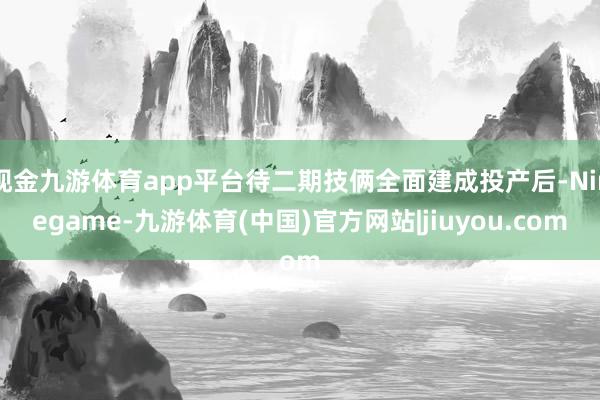 现金九游体育app平台待二期技俩全面建成投产后-Ninegame-九游体育(中国)官方网站|jiuyou.com