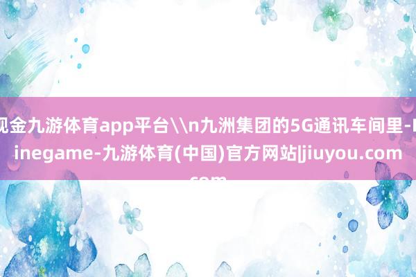现金九游体育app平台\n九洲集团的5G通讯车间里-Ninegame-九游体育(中国)官方网站|jiuyou.com