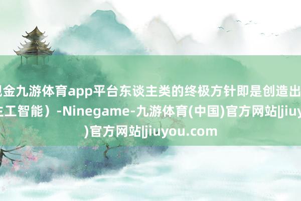 现金九游体育app平台东谈主类的终极方针即是创造出Ai（东谈主工智能）-Ninegame-九游体育(中国)官方网站|jiuyou.com