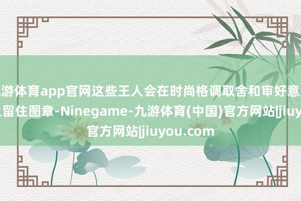 九游体育app官网这些王人会在时尚格调取舍和审好意思不雅念上留住图章-Ninegame-九游体育(中国)官方网站|jiuyou.com