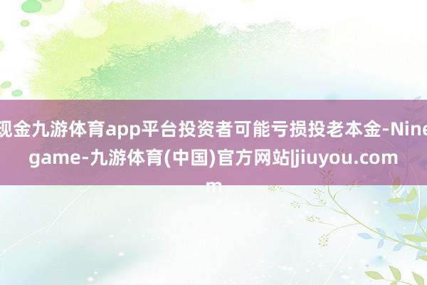 现金九游体育app平台投资者可能亏损投老本金-Ninegame-九游体育(中国)官方网站|jiuyou.com