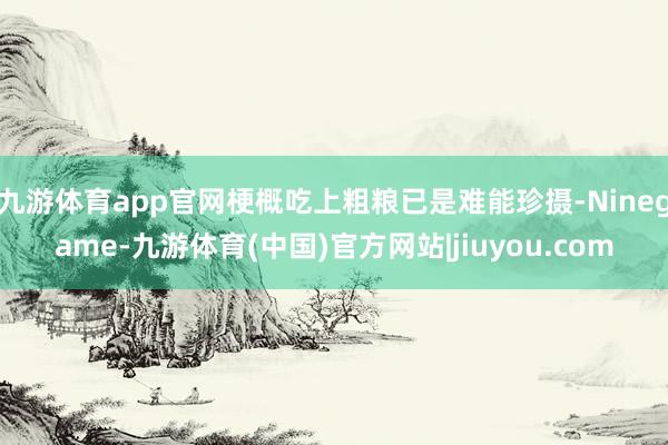九游体育app官网梗概吃上粗粮已是难能珍摄-Ninegame-九游体育(中国)官方网站|jiuyou.com