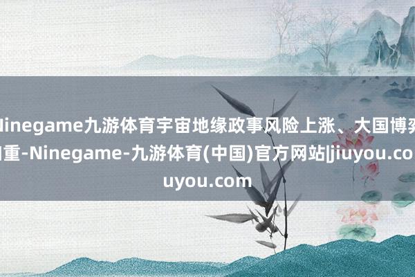 Ninegame九游体育宇宙地缘政事风险上涨、大国博弈加重-Ninegame-九游体育(中国)官方网站|jiuyou.com