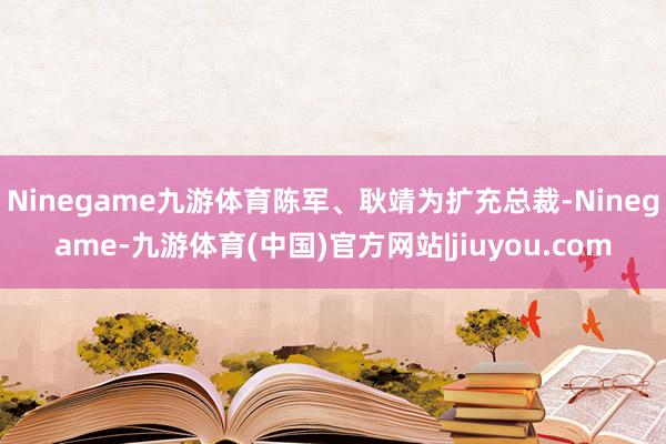 Ninegame九游体育陈军、耿靖为扩充总裁-Ninegame-九游体育(中国)官方网站|jiuyou.com