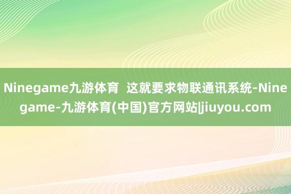 Ninegame九游体育  这就要求物联通讯系统-Ninegame-九游体育(中国)官方网站|jiuyou.com