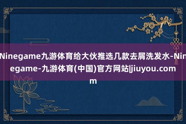 Ninegame九游体育给大伙推选几款去屑洗发水-Ninegame-九游体育(中国)官方网站|jiuyou.com