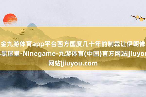 现金九游体育app平台西方国度几十年的制裁让伊朗像被关在小黑屋里-Ninegame-九游体育(中国)官方网站|jiuyou.com