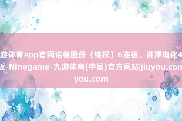 九游体育app官网诺德股份（维权）6连板、湘潭电化4连板-Ninegame-九游体育(中国)官方网站|jiuyou.com