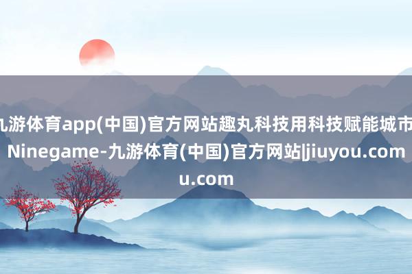九游体育app(中国)官方网站趣丸科技用科技赋能城市-Ninegame-九游体育(中国)官方网站|jiuyou.com