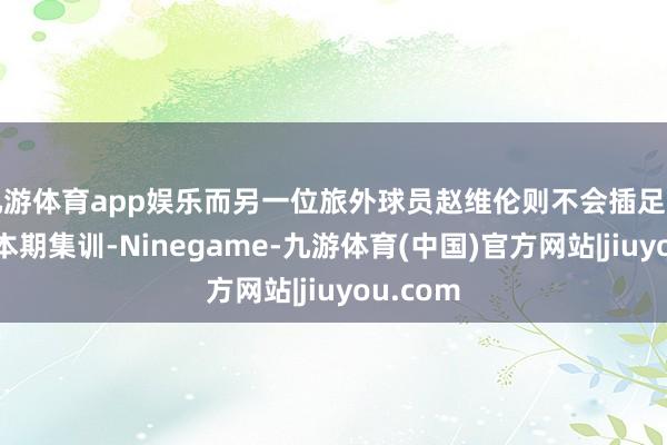 九游体育app娱乐而另一位旅外球员赵维伦则不会插足中国男篮本期集训-Ninegame-九游体育(中国)官方网站|jiuyou.com