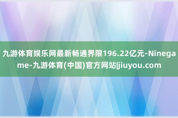 九游体育娱乐网最新畅通界限196.22亿元-Ninegame-九游体育(中国)官方网站|jiuyou.com