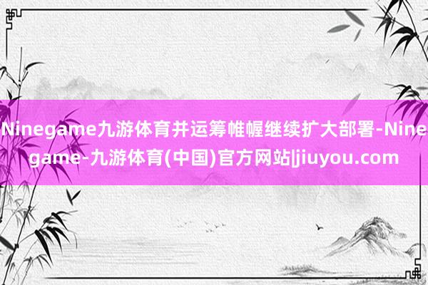 Ninegame九游体育并运筹帷幄继续扩大部署-Ninegame-九游体育(中国)官方网站|jiuyou.com
