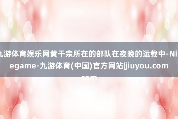 九游体育娱乐网黄干宗所在的部队在夜晚的运载中-Ninegame-九游体育(中国)官方网站|jiuyou.com