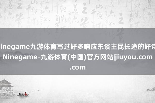Ninegame九游体育写过好多响应东谈主民长途的好诗-Ninegame-九游体育(中国)官方网站|jiuyou.com