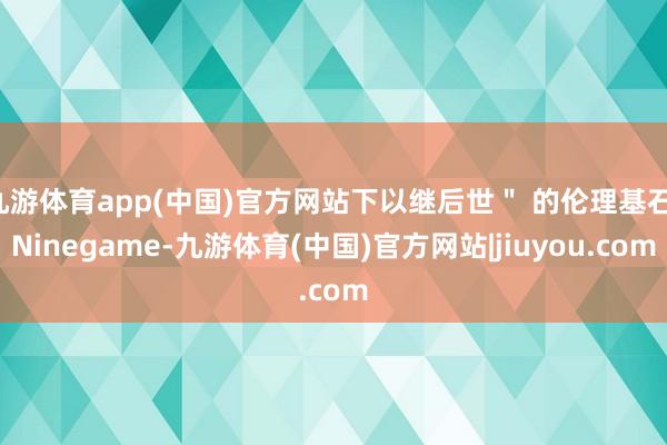 九游体育app(中国)官方网站下以继后世＂ 的伦理基石-Ninegame-九游体育(中国)官方网站|jiuyou.com