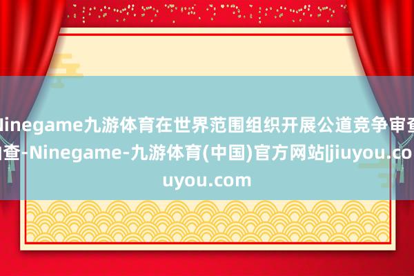 Ninegame九游体育在世界范围组织开展公道竞争审查抽查-Ninegame-九游体育(中国)官方网站|jiuyou.com