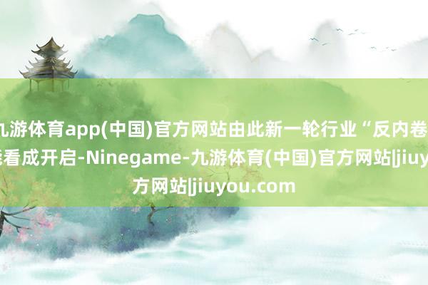 九游体育app(中国)官方网站由此新一轮行业“反内卷”、去产能看成开启-Ninegame-九游体育(中国)官方网站|jiuyou.com