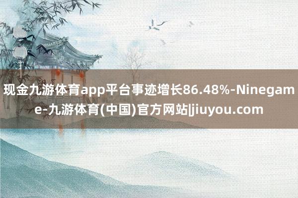 现金九游体育app平台事迹增长86.48%-Ninegame-九游体育(中国)官方网站|jiuyou.com