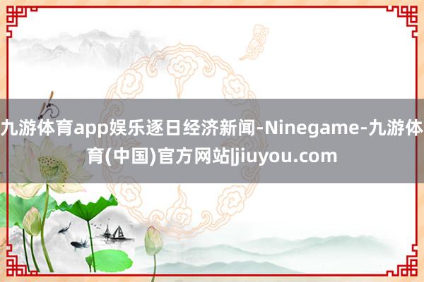 九游体育app娱乐逐日经济新闻-Ninegame-九游体育(中国)官方网站|jiuyou.com
