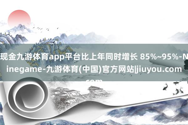 现金九游体育app平台比上年同时增长 85%~95%-Ninegame-九游体育(中国)官方网站|jiuyou.com