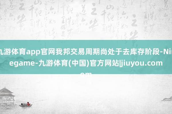 九游体育app官网我邦交易周期尚处于去库存阶段-Ninegame-九游体育(中国)官方网站|jiuyou.com