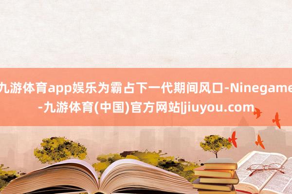 九游体育app娱乐为霸占下一代期间风口-Ninegame-九游体育(中国)官方网站|jiuyou.com