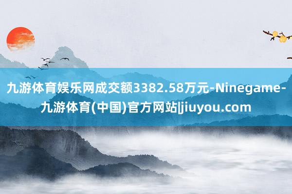 九游体育娱乐网成交额3382.58万元-Ninegame-九游体育(中国)官方网站|jiuyou.com