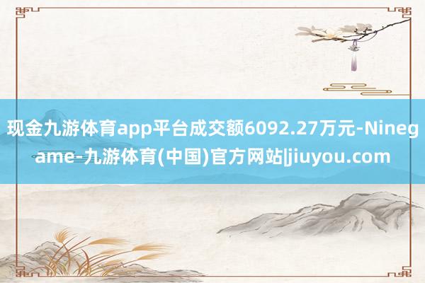 现金九游体育app平台成交额6092.27万元-Ninegame-九游体育(中国)官方网站|jiuyou.com