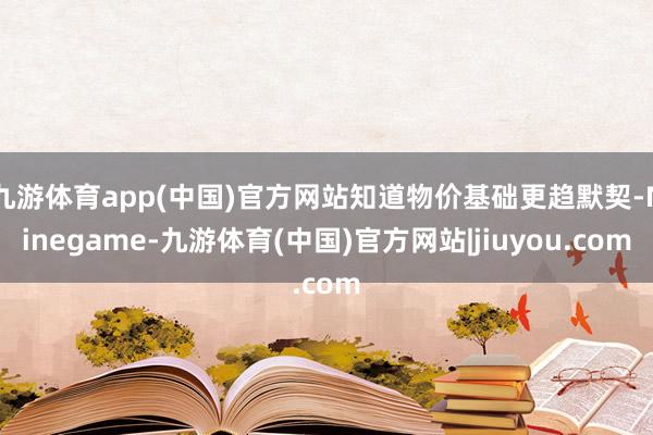 九游体育app(中国)官方网站知道物价基础更趋默契-Ninegame-九游体育(中国)官方网站|jiuyou.com