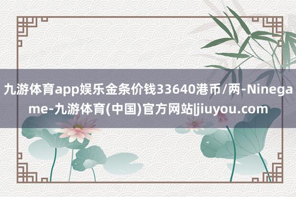 九游体育app娱乐金条价钱33640港币/两-Ninegame-九游体育(中国)官方网站|jiuyou.com