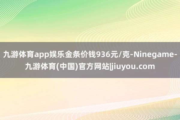九游体育app娱乐金条价钱936元/克-Ninegame-九游体育(中国)官方网站|jiuyou.com