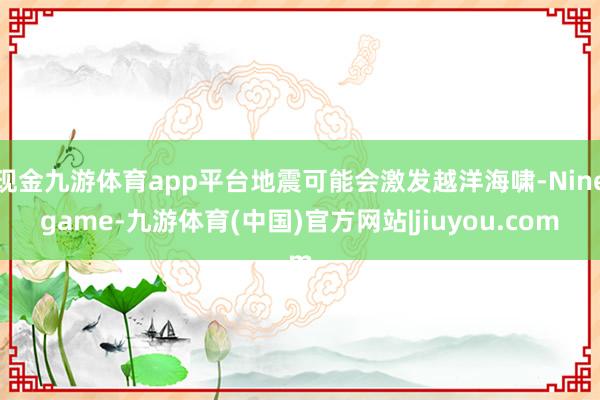 现金九游体育app平台地震可能会激发越洋海啸-Ninegame-九游体育(中国)官方网站|jiuyou.com