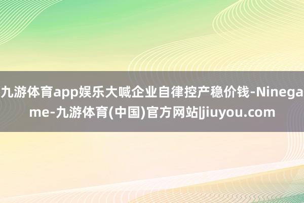 九游体育app娱乐大喊企业自律控产稳价钱-Ninegame-九游体育(中国)官方网站|jiuyou.com