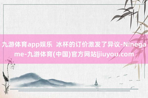 九游体育app娱乐  冰杯的订价激发了异议-Ninegame-九游体育(中国)官方网站|jiuyou.com