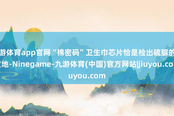 九游体育app官网“棉密码”卫生巾芯片恰是检出硫脲的重灾地-Ninegame-九游体育(中国)官方网站|jiuyou.com