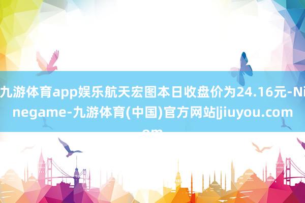 九游体育app娱乐航天宏图本日收盘价为24.16元-Ninegame-九游体育(中国)官方网站|jiuyou.com