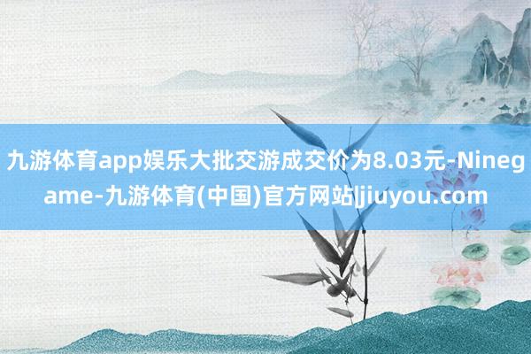 九游体育app娱乐大批交游成交价为8.03元-Ninegame-九游体育(中国)官方网站|jiuyou.com
