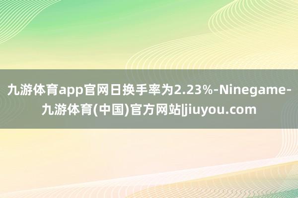 九游体育app官网日换手率为2.23%-Ninegame-九游体育(中国)官方网站|jiuyou.com