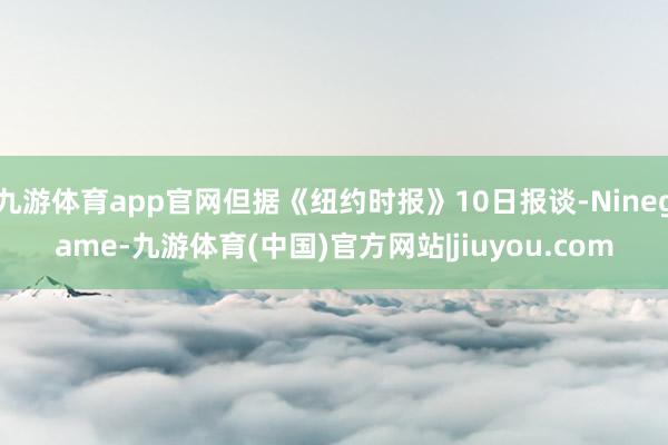 九游体育app官网但据《纽约时报》10日报谈-Ninegame-九游体育(中国)官方网站|jiuyou.com