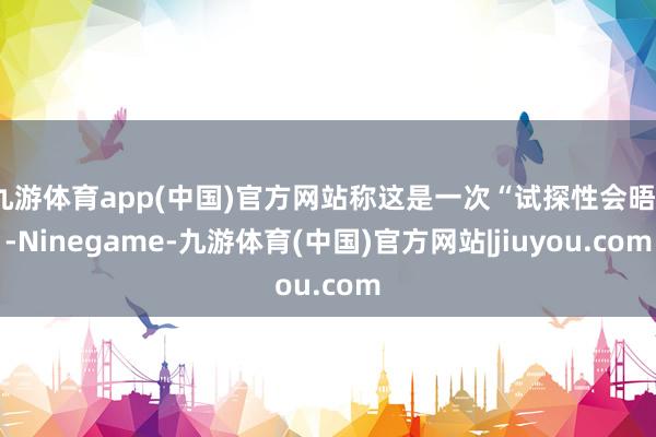 九游体育app(中国)官方网站称这是一次“试探性会晤”-Ninegame-九游体育(中国)官方网站|jiuyou.com