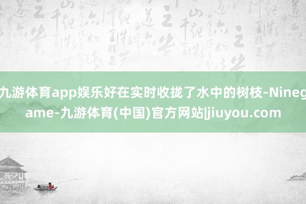 九游体育app娱乐好在实时收拢了水中的树枝-Ninegame-九游体育(中国)官方网站|jiuyou.com