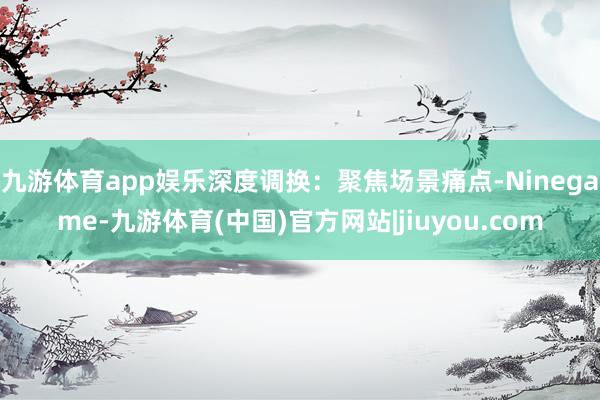 九游体育app娱乐深度调换：聚焦场景痛点-Ninegame-九游体育(中国)官方网站|jiuyou.com