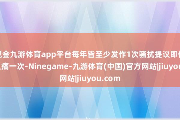 现金九游体育app平台每年皆至少发作1次骚扰提议即使每年只痛一次-Ninegame-九游体育(中国)官方网站|jiuyou.com