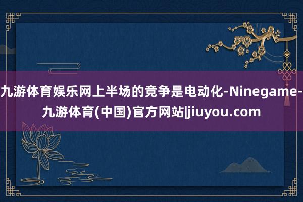 九游体育娱乐网上半场的竞争是电动化-Ninegame-九游体育(中国)官方网站|jiuyou.com