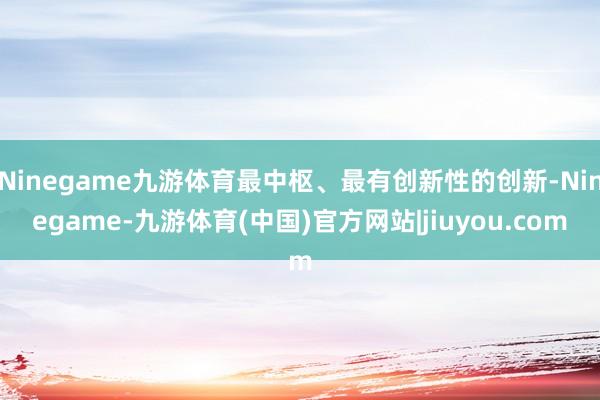 Ninegame九游体育最中枢、最有创新性的创新-Ninegame-九游体育(中国)官方网站|jiuyou.com