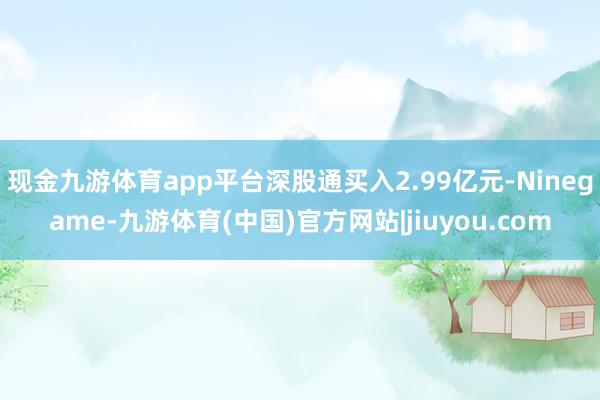 现金九游体育app平台深股通买入2.99亿元-Ninegame-九游体育(中国)官方网站|jiuyou.com
